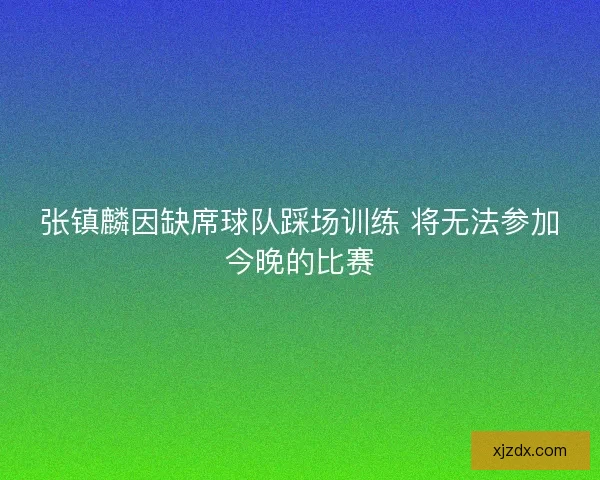 张镇麟因缺席球队踩场训练 将无法参加今晚的比赛