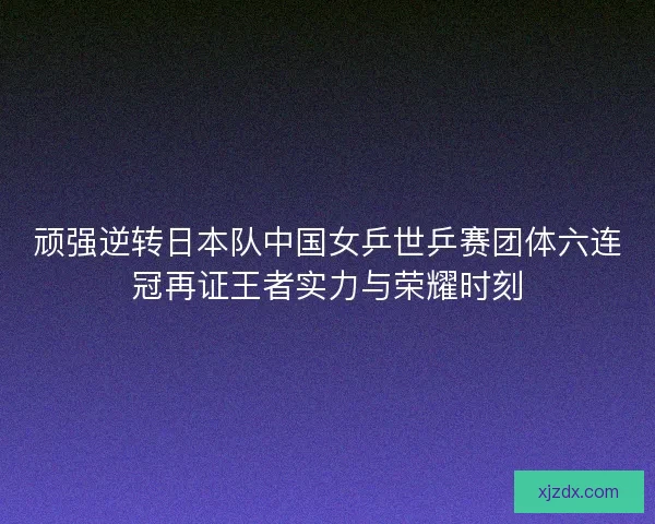 顽强逆转日本队中国女乒世乒赛团体六连冠再证王者实力与荣耀时刻