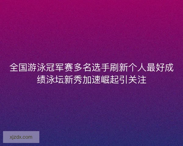全国游泳冠军赛多名选手刷新个人最好成绩泳坛新秀加速崛起引关注