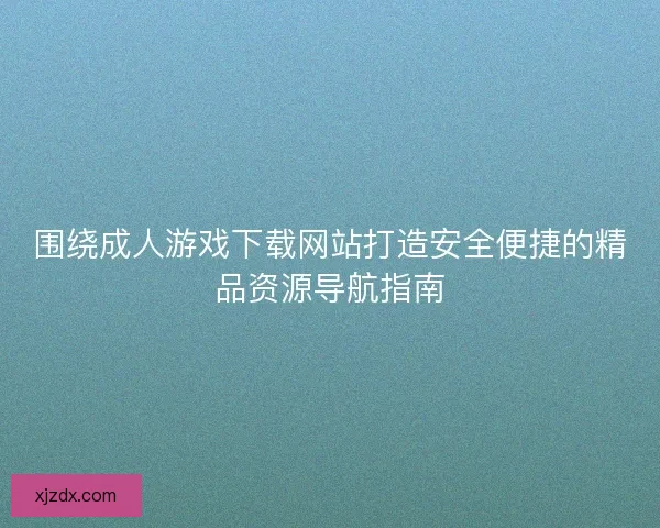 围绕成人游戏下载网站打造安全便捷的精品资源导航指南