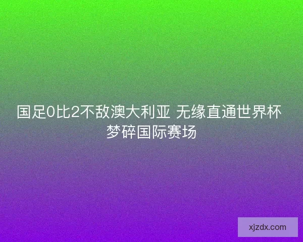 国足0比2不敌澳大利亚 无缘直通世界杯 梦碎国际赛场