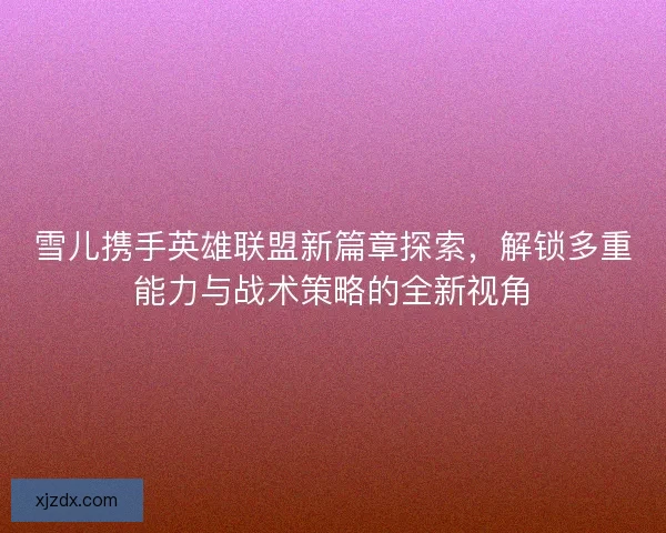 雪儿携手英雄联盟新篇章探索，解锁多重能力与战术策略的全新视角