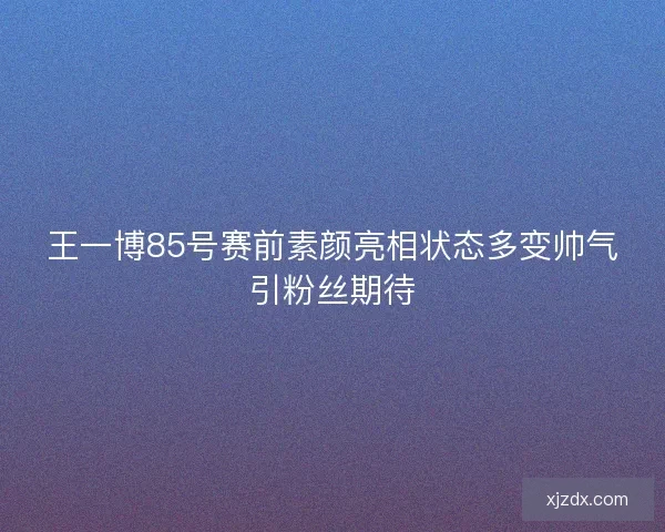王一博85号赛前素颜亮相状态多变帅气引粉丝期待