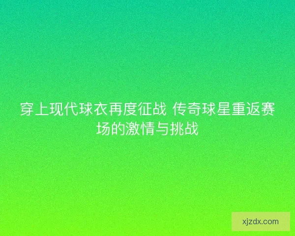 穿上现代球衣再度征战 传奇球星重返赛场的激情与挑战