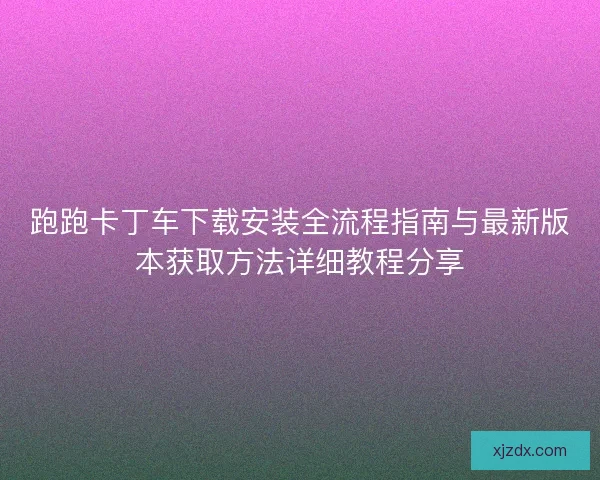 跑跑卡丁车下载安装全流程指南与最新版本获取方法详细教程分享